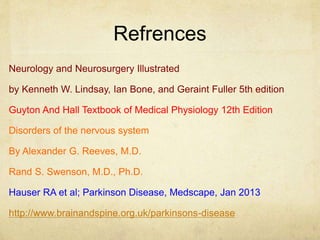 Refrences
Neurology and Neurosurgery Illustrated
by Kenneth W. Lindsay, Ian Bone, and Geraint Fuller 5th edition
Guyton And Hall Textbook of Medical Physiology 12th Edition
Disorders of the nervous system
By Alexander G. Reeves, M.D.
Rand S. Swenson, M.D., Ph.D.
Hauser RA et al; Parkinson Disease, Medscape, Jan 2013
http://www.brainandspine.org.uk/parkinsons-disease
 