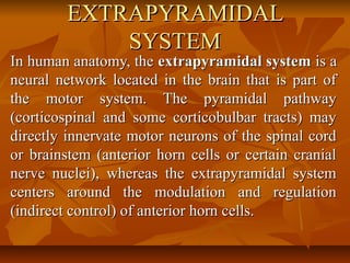 EXTRAPYRAMIDALEXTRAPYRAMIDAL
SYSTEMSYSTEM
In human anatomy, theIn human anatomy, the extrapyramidal systemextrapyramidal system is ais a
neural network located in the brain that is part ofneural network located in the brain that is part of
the motor system. The pyramidal pathwaythe motor system. The pyramidal pathway
(corticospinal and some corticobulbar tracts) may(corticospinal and some corticobulbar tracts) may
directly innervate motor neurons of the spinal corddirectly innervate motor neurons of the spinal cord
or brainstem (anterior horn cells or certain cranialor brainstem (anterior horn cells or certain cranial
nerve nuclei), whereas the extrapyramidal systemnerve nuclei), whereas the extrapyramidal system
centers around the modulation and regulationcenters around the modulation and regulation
(indirect control) of anterior horn cells.(indirect control) of anterior horn cells.
 
