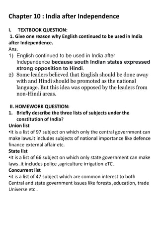 Chapter 10 : India after Independence
I. TEXTBOOK QUESTION:
1. Give one reason why English continued to be used in India
after Independence.
Ans.
1) English continued to be used in India after
Independence because south Indian states expressed
strong opposition to Hindi.
2) Some leaders believed that English should be done away
with and Hindi should be promoted as the national
language. But this idea was opposed by the leaders from
non-Hindi areas.
II. HOMEWORK QUESTION:
1. Briefly describe the three lists of subjects under the
constitution of India?
Union list
•It is a list of 97 subject on which only the central government can
make laws.it includes subjects of national importance like defence
finance external affair etc.
State list
•It is a list of 66 subject on which only state government can make
laws .it includes police ,agriculture irrigation eTC.
Concurrent list
•it is a list of 47 subject which are common interest to both
Central and state government issues like forests ,education, trade
Universe etc .
 