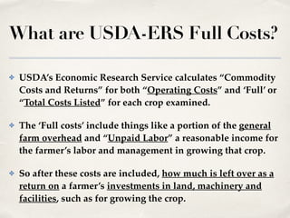 What are USDA-ERS Full Costs?
✤ USDA’s Economic Research Service calculates “Commodity
Costs and Returns” for both “Operating Costs” and ‘Full’ or
“Total Costs Listed” for each crop examined.!
✤ The ‘Full costs’ include things like a portion of the general
farm overhead and “Unpaid Labor” a reasonable income for
the farmer’s labor and management in growing that crop.!
✤ So after these costs are included, how much is left over as a
return on a farmer’s investments in land, machinery and
facilities, such as for growing the crop.
 