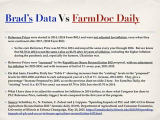 Brad’s DataVs FarmDoc Daily
✤ Reference Prices were started in 2014, (2014 Farm Bill,) and were not adjusted for inflation, even when they
were continued after 2017, (2018 Farm Bill).!
✤ So the corn Reference Price was $3.70 in 2014 and stayed the same every year through 2024. But we know
that $3.70 in 2014 is not the same value as $3.70 after 10 years of inflation, including the higher inflation
during the pandemic and, especially for farmers, Ukrainian war.!
✤ Reference Prices were “increased“ in the Republican House Reconciliation Bill proposal, with no adjustment
for inflation for 2025-2030, and with increases of half of 1% every year, 2031-2035. !
✤ On that basis, FarmDoc Daily has “Table 1” showing increases from the “existing” levels to the “proposed”
levels for 2025-2030 and then to each subsequent year of a 1/2 of 1% increase, 2031-2035. They give a
percentage “Increase Proposed by 2035, as on the previous chart on slide 2 here. For FarmDoc Daily, the
“existing” level, (i.e. $3.70 for corn,) can mean $3.70 in 2024, but also $3.70 in 2014.!
✤ What I have done is to adjust the numbers for inflation in 2014 dollars, to show what Congress has done to
PLC Reference Price, (subsidy trigger,) levels compared to the first year of the program.!
✤ Source: Schnitkey, G., N. Paulson, C. Zulauf and J. Coppess. "Spending Impacts of PLC and ARC-CO in House
Agriculture Reconciliation Bill." farmdoc daily (15):93, Department of Agricultural and Consumer Economics,
University of Illinois at Urbana-Champaign, May 20, 2025, https://farmdocdaily.illinois.edu/2025/05/spending-
impacts-of-plc-and-arc-co-in-house-agriculture-reconciliation-bill.html.!
 