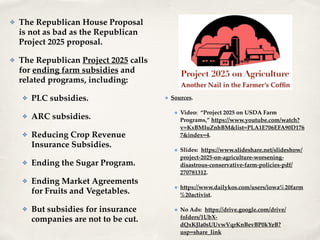 ✤ The Republican House Proposal
is not as bad as the Republican
Project 2025 proposal.!
✤ The Republican Project 2025 calls
for ending farm subsidies and
related programs, including:!
✤ PLC subsidies.!
✤ ARC subsidies.!
✤ Reducing Crop Revenue
Insurance Subsidies.!
✤ Ending the Sugar Program.!
✤ Ending Market Agreements
for Fruits and Vegetables.!
✤ But subsidies for insurance
companies are not to be cut.
✤ Sources.!
✤ Video: “Project 2025 on USDA Farm
Programs,” https://www.youtube.com/watch?
v=KxBMIuZnhBM&list=PLA1E706EFA90D176
7&index=4. !
✤ Slides: https://www.slideshare.net/slideshow/
project-2025-on-agriculture-worsening-
disastrous-conservative-farm-policies-pdf/
270781312.!
✤ https://www.dailykos.com/users/iowa%20farm
%20activist.!
✤ No Ads: https://drive.google.com/drive/
folders/1UbX-
dQxKJla0sUUvwVqrKnBevBP0kYeB?
usp=share_link
 