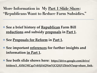 More Information in My Part 1 Slide Show:
“RepublicansWant to Reduce Farm Subsidies.”
✤ See a brief history of Republican Farm Bill
reductions and subsidy proposals in Part 1.!
✤ See Proposals for Reform in Part 1.!
✤ See important references for further insights and
information in Part 1.!
✤ See both slide shows here: https://drive.google.com/drive/
folders/1_AYKC9ICqz7vb5jfAQNmVjCQ3jVZbinN?usp=share_link.
 