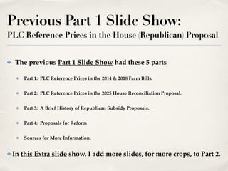 Previous Part 1 Slide Show:
PLC Reference Prices in the House (Republican) Proposal
✤ The previous Part 1 Slide Show had these 5 parts!
✤ Part 1: PLC Reference Prices in the 2014 & 2018 Farm Bills.!
✤ Part 2: PLC Reference Prices in the 2025 House Reconciliation Proposal.!
✤ Part 3: A Brief History of Republican Subsidy Proposals.!
✤ Part 4: Proposals for Reform!
✤ Sources for More Information: !
✤ In this Extra slide show, I add more slides, for more crops, to Part 2.
 