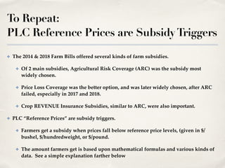 To Repeat:
PLC Reference Prices are SubsidyTriggers
✤ The 2014 & 2018 Farm Bills offered several kinds of farm subsidies.!
✤ Of 2 main subsidies, Agricultural Risk Coverage (ARC) was the subsidy most
widely chosen.!
✤ Price Loss Coverage was the better option, and was later widely chosen, after ARC
failed, especially in 2017 and 2018.!
✤ Crop REVENUE Insurance Subsidies, similar to ARC, were also important.!
✤ PLC “Reference Prices” are subsidy triggers.!
✤ Farmers get a subsidy when prices fall below reference price levels, (given in $/
bushel, $/hundredweight, or $/pound.!
✤ The amount farmers get is based upon mathematical formulas and various kinds of
data. See a simple explanation farther below
 