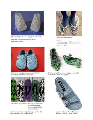 Shoes made from the base of a plastic milk bottle.               Shoes from plastic bottles.
  http://ww.activelearninglibraries.org.za/                        http://
  knowyourtoys.html                                                www.grumpieroldmen.co.uk/
                                                                   forum/phpBB3/viewtopic.php?
                                                                   f=3&t=25601




  http://www.manufacturer.com/product/i861638-         http://www.techfemina.com/entry/pcbs-recycled-to-
  New+Recycled+Denim+Shoes.html                        make-faddish-footwear-sculpture/




  Made from recycled tires Any tags are made from
                           recycled seed paper,
                           which produce wildflow-
                           ers when planted.
http://www.ecouterre.com/pocketflops-recycled-flip-               http://www.therecyclewarehouse.com/
flops-that-fold-in-half-for-portability/                          Womens-Recycled-Denim-Sandals
 