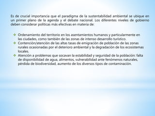 Es de crucial importancia que el paradigma de la sustentabilidad ambiental se ubique en
un primer plano de la agenda y el debate nacional. Los diferentes niveles de gobierno
deben considerar políticas más efectivas en materia de:
 Ordenamiento del territorio en los asentamientos humanos y particularmente en
las ciudades, como también de las zonas de intenso desarrollo turístico.
 Contención/atención de las altas tasas de emigración de población de las zonas
rurales ocasionadas por el deterioro ambiental y la degradación de los ecosistemas
locales.
 Atención a problemas que socavan la estabilidad y seguridad de la población: falta
de disponibilidad de agua, alimentos, vulnerabilidad ante fenómenos naturales,
pérdida de biodiversidad, aumento de los diversos tipos de contaminación.
 