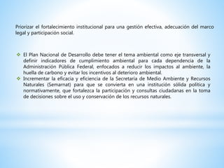 Priorizar el fortalecimiento institucional para una gestión efectiva, adecuación del marco
legal y participación social.
 El Plan Nacional de Desarrollo debe tener el tema ambiental como eje transversal y
definir indicadores de cumplimiento ambiental para cada dependencia de la
Administración Pública Federal, enfocados a reducir los impactos al ambiente, la
huella de carbono y evitar los incentivos al deterioro ambiental.
 Incrementar la eficacia y eficiencia de la Secretaría de Medio Ambiente y Recursos
Naturales (Semarnat) para que se convierta en una institución sólida política y
normativamente, que fortalezca la participación y consultas ciudadanas en la toma
de decisiones sobre el uso y conservación de los recursos naturales.
 
