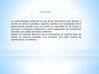 Conclusión
La sustentabilidad ambiental es una de las alternativas para detener y
revertir los daños al planeta y significa satisfacer las necesidades de las
generaciones actuales, pero sin afectar la capacidad de las futuras y
promover el progreso económico y social respetando los ecosistemas
naturales y la calidad del medio ambiente.
Detener el creciente deterioro de los ecosistemas no significa dejar de
utilizar los recursos naturales, sino encontrar una mejor manera de
aprovecharlos sin dañarlos.
 