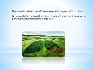 El cuidado del ambiente es un tema que preocupa y ocupa a todos los países.
La sustentabilidad ambiental requiere de una estrecha coordinación de las
políticas públicas en el mediano y largo plazo.
 