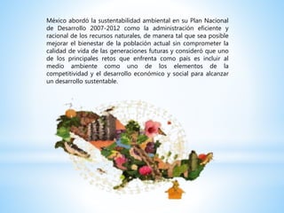 México abordó la sustentabilidad ambiental en su Plan Nacional
de Desarrollo 2007-2012 como la administración eficiente y
racional de los recursos naturales, de manera tal que sea posible
mejorar el bienestar de la población actual sin comprometer la
calidad de vida de las generaciones futuras y consideró que uno
de los principales retos que enfrenta como país es incluir al
medio ambiente como uno de los elementos de la
competitividad y el desarrollo económico y social para alcanzar
un desarrollo sustentable.
 