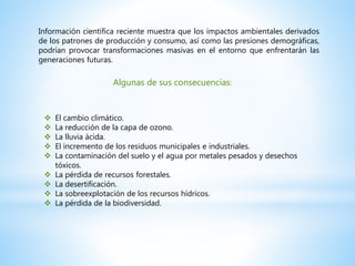 Información científica reciente muestra que los impactos ambientales derivados
de los patrones de producción y consumo, así como las presiones demográficas,
podrían provocar transformaciones masivas en el entorno que enfrentarán las
generaciones futuras.
Algunas de sus consecuencias:
 El cambio climático.
 La reducción de la capa de ozono.
 La lluvia ácida.
 El incremento de los residuos municipales e industriales.
 La contaminación del suelo y el agua por metales pesados y desechos
tóxicos.
 La pérdida de recursos forestales.
 La desertificación.
 La sobreexplotación de los recursos hídricos.
 La pérdida de la biodiversidad.
 