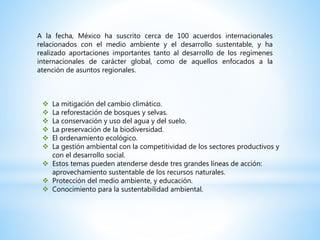 A la fecha, México ha suscrito cerca de 100 acuerdos internacionales
relacionados con el medio ambiente y el desarrollo sustentable, y ha
realizado aportaciones importantes tanto al desarrollo de los regímenes
internacionales de carácter global, como de aquellos enfocados a la
atención de asuntos regionales.
 La mitigación del cambio climático.
 La reforestación de bosques y selvas.
 La conservación y uso del agua y del suelo.
 La preservación de la biodiversidad.
 El ordenamiento ecológico.
 La gestión ambiental con la competitividad de los sectores productivos y
con el desarrollo social.
 Estos temas pueden atenderse desde tres grandes líneas de acción:
aprovechamiento sustentable de los recursos naturales.
 Protección del medio ambiente, y educación.
 Conocimiento para la sustentabilidad ambiental.
 
