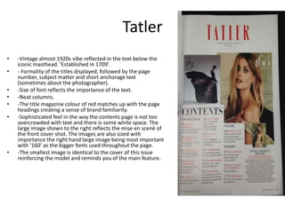 Tatler
• -Vintage almost 1920s vibe reflected in the text below the
iconic masthead. ‘Established in 1709’.
• - Formality of the titles displayed, followed by the page
number, subject matter and short anchorage text
(sometimes about the photographer).
• -Size of font reflects the importance of the text.
• -Neat columns.
• -The title magazine colour of red matches up with the page
headings creating a sense of brand familiarity.
• -Sophisticated feel in the way the contents page is not too
overcrowded with text and there is some white space. The
large image shown to the right reflects the mise en scenè of
the front cover shot. The images are also sized with
importance the right hand large image being most important
with ‘160’ as the bigger fonts used throughout the page.
• -The smallest image is identical to the cover of this issue
reinforcing the model and reminds you of the main feature.
 