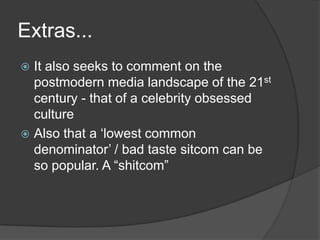 Extras...It also seeks to comment on the postmodern media landscape of the 21stcentury - that of a celebrity obsessed cultureAlso that a ‘lowest common denominator’ / bad taste sitcom can be so popular. A “shitcom”
