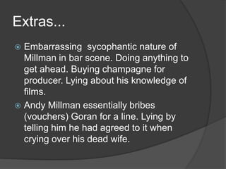Extras...Embarrassing  sycophantic nature of Millman in bar scene. Doing anything to get ahead. Buying champagne for producer. Lying about his knowledge of films.Andy Millman essentially bribes (vouchers) Goran for a line. Lying by telling him he had agreed to it when crying over his dead wife.
