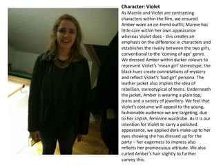 Character: Violet
As Marnie and Violet are contrasting
characters within the film, we ensured
Amber wore an on-trend outfit; Marnie has
little care within her own appearance
whereas Violet does - this creates an
emphasis on the difference in characters and
establishes the rivalry between the two girls,
conventional to the ‘coming of age’ genre.
We dressed Amber within darker colours to
represent Violet’s ‘mean girl’ stereotype; the
black hues create connotations of mystery
and reflect Violet’s ‘bad girl’ persona. The
leather jacket also implies the idea of
rebellion, stereotypical of teens. Underneath
the jacket, Amber is wearing a plain top,
jeans and a variety of jewellery. We feel that
Violet’s costume will appeal to the young,
fashionable audience we are targeting, due
to her stylish, feminine wardrobe. As it is our
intention for Violet to carry a polished
appearance, we applied dark make-up to her
eyes showing she has dressed up for the
party – her eagerness to impress also
reflects her promiscuous attitude. We also
curled Amber’s hair slightly to further
convey this.

 