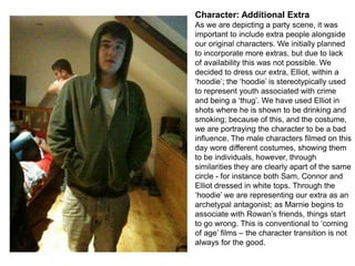 Character: Additional Extra
As we are depicting a party scene, it was
important to include extra people alongside
our original characters. We initially planned
to incorporate more extras, but due to lack
of availability this was not possible. We
decided to dress our extra, Elliot, within a
‘hoodie’; the ‘hoodie’ is stereotypically used
to represent youth associated with crime
and being a ‘thug’. We have used Elliot in
shots where he is shown to be drinking and
smoking; because of this, and the costume,
we are portraying the character to be a bad
influence. The male characters filmed on this
day wore different costumes, showing them
to be individuals, however, through
similarities they are clearly apart of the same
circle - for instance both Sam, Connor and
Elliot dressed in white tops. Through the
‘hoodie’ we are representing our extra as an
archetypal antagonist; as Marnie begins to
associate with Rowan’s friends, things start
to go wrong. This is conventional to ‘coming
of age’ films – the character transition is not
always for the good.

 