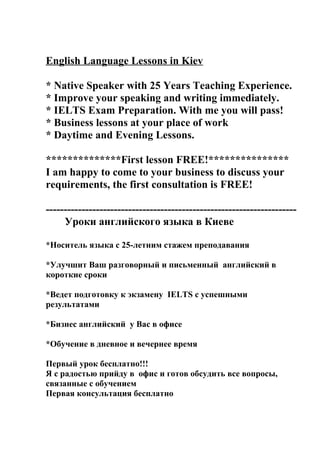 English Language Lessons in Kiev

* Native Speaker with 25 Years Teaching Experience.
* Improve your speaking and writing immediately.
* IELTS Exam Preparation. With me you will pass!
* Business lessons at your place of work
* Daytime and Evening Lessons.

**************First lesson FREE!***************
I am happy to come to your business to discuss your
requirements, the first consultation is FREE!

----------------------------------------------------------------------
     Уроки английского языка в Киеве

*Носитель языка с 25-летним стажем преподавания

*Улучшит Ваш разговорный и письменный английский в
короткие сроки

*Ведет подготовку к экзамену IELTS с успешными
результатами

*Бизнес английский у Вас в офисе

*Обучение в дневное и вечернее время

Первый урок бесплатно!!!
Я с радостью прийду в офис и готов обсудить все вопросы,
связанные с обучением
Первая консультация бесплатно
 