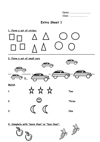 Name: ……………………………….. 
Class : ……………………………….. 
Extra Sheet 1 
1. Form a set of circles: 
2. Form a set of small cars 
3. 
Match 
1 Two 
2 Three 
3 One 
4. Complete with “more than” or “less than”: 
 