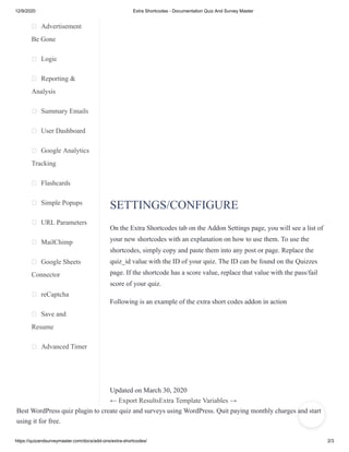 12/9/2020 Extra Shortcodes - Documentation Quiz And Survey Master
https://quizandsurveymaster.com/docs/add-ons/extra-shortcodes/ 2/3
Advertisement
Be Gone
Logic
Reporting &
Analysis
Summary Emails
User Dashboard
Google Analytics
Tracking
Flashcards
Simple Popups
URL Parameters
MailChimp
Google Sheets
Connector
reCaptcha
Save and
Resume
Advanced Timer
Best WordPress quiz plugin to create quiz and surveys using WordPress. Quit paying monthly charges and start
using it for free.
SETTINGS/CONFIGURE
On the Extra Shortcodes tab on the Addon Settings page, you will see a list of
your new shortcodes with an explanation on how to use them. To use the
shortcodes, simply copy and paste them into any post or page. Replace the
quiz_id value with the ID of your quiz. The ID can be found on the Quizzes
page. If the shortcode has a score value, replace that value with the pass/fail
score of your quiz.
Following is an example of the extra short codes addon in action
Updated on March 30, 2020
← Export ResultsExtra Template Variables →
 