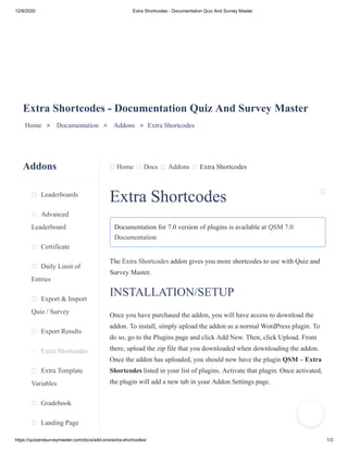 12/9/2020 Extra Shortcodes - Documentation Quiz And Survey Master
https://quizandsurveymaster.com/docs/add-ons/extra-shortcodes/ 1/3
Addons
Leaderboards
Advanced
Leaderboard
Certificate
Daily Limit of
Entries
Export & Import
Quiz / Survey
Export Results
Extra Shortcodes
Extra Template
Variables
Gradebook
Landing Page
Home Docs Addons Extra Shortcodes
Extra Shortcodes - Documentation Quiz And Survey Master
Home » Documentation » Addons » Extra Shortcodes
Extra Shortcodes
Documentation for 7.0 version of plugins is available at QSM 7.0
Documentation
The Extra Shortcodes addon gives you more shortcodes to use with Quiz and
Survey Master.
INSTALLATION/SETUP
Once you have purchased the addon, you will have access to download the
addon. To install, simply upload the addon as a normal WordPress plugin. To
do so, go to the Plugins page and click Add New. Then, click Upload. From
there, upload the zip file that you downloaded when downloading the addon.
Once the addon has uploaded, you should now have the plugin QSM – Extra
Shortcodes listed in your list of plugins. Activate that plugin. Once activated,
the plugin will add a new tab in your Addon Settings page.
 