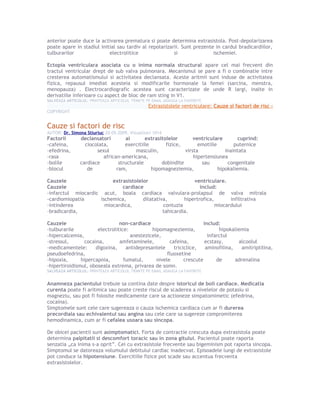 anterior poate duce la activarea prematura si poate determina extrasistola. Post-depolarizarea
poate apare in stadiul initial sau tardiv al repolarizarii. Sunt prezente in cardul bradicardiilor,
tulburarilor electrolitice si ischemiei.
Ectopia ventriculara asociata cu o inima normala structural apare cel mai frecvent din
tractul ventricular drept de sub valva pulmonara. Mecanismul se pare a fi o combinatie intre
cresterea automatismului si activitatea declansata. Aceste aritmii sunt induse de activitatea
fizica, repausul imediat acesteia si modificarile hormonale la femei (sarcina, menstra,
menopauza) . Electrocardiografic acestea sunt caracterizate de unde R largi, inalte in
derivatiile inferioare cu aspect de bloc de ram sting in V1.
SALVEAZA ARTICOLUL: PRINTEAZA ARTICOLUL TRIMITE PE EMAIL ADAUGA LA FAVORITE
Extrasistolele ventriculare: Cauze si factori de risc ›
COPYRIGHT
Cauze si factori de risc
AUTOR: Dr. Simona Stiuriuc 20-05-2009, Vizualizari 1014
Factorii declansatori ai extrasitolelor ventriculare cuprind:
-cafeina, ciocolata, exercitiile fizice, emotiile puternice
-efedrina, sexul masculin, virsta inaintata
-rasa african-americana, hipertensiunea
-bolile cardiace structurale dobindite sau congenitale
-blocul de ram, hipomagneziemia, hipokaliemia.
Cauzele extrasistolelor ventriculare.
Cauzele cardiace includ:
-infarctul miocardic acut, boala cardiaca valvulara-prolapsul de valva mitrala
-cardiomiopatia ischemica, dilatativa, hipertrofica, infiltrativa
-intinderea miocardica, contuzia miocardului
-bradicardia, tahicardia.
Cauzele non-cardiace includ:
-tulburarile electrolitice: hipomagneziemia, hipokaliemia
-hipercalcemia, anestezicele, infarctul
-stressul, cocaina, amfetaminele, cafeina, ecstasy, alcoolul
-medicamentele: digoxina, antidepresantele triciclice, aminofilina, amitriptilina,
pseudoefedrina, fluoxetine
-hipoxia, hipercapnia, fumatul, nivele crescute de adrenalina
-hipertiroidismul, oboseala extrema, privarea de somn.
SALVEAZA ARTICOLUL: PRINTEAZA ARTICOLUL TRIMITE PE EMAIL ADAUGA LA FAVORITE
Anamneza pacientului trebuie sa contina date despre istoricul de boli cardiace. Medicatia
curenta poate fi aritmica sau poate creste riscul de scaderea a nivelelor de potasiu si
magneziu, sau pot fi folosite medicamente care sa actioneze simpatomimetic (efedrina,
cocaina).
Simptomele sunt cele care sugereaza o cauza ischemica cardiaca cum ar fi durerea
precordiala sau echivalentul sau angina sau cele care sa sugereze compromiterea
hemodinamica, cum ar fi cefalea usoara sau sincopa.
De obicei pacientii sunt asimptomatici. Forta de contractie crescuta dupa extrasistola poate
determina palpitatii si descomfort toracic sau in zona gitului. Pacientul poate raporta
senzatia „ca inima s-a oprit”. Cei cu extrasistole frecvente sau bigeminism pot raporta sincopa.
Simptomul se datoreaza volumului debitului cardiac inadecvat. Episoadele lungi de extrasistole
pot conduce la hipotensiune. Exercitiile fizice pot scade sau accentua frecventa
extrasistolelor.
 
