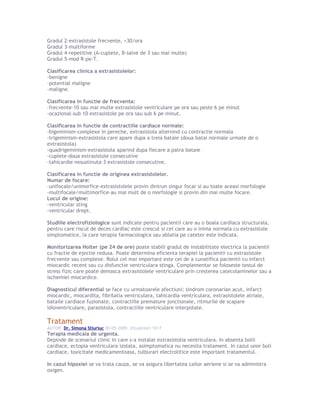 Gradul 2-extrasistole frecvente, >30/ora
Gradul 3-multiforme
Gradul 4-repetitive (A-cuplete, B-salve de 3 sau mai multe)
Gradul 5-mod R-pe-T.
Clasificarea clinica a extrasistolelor:
-benigne
-potential maligne
-maligne.
Clasificarea in functie de frecventa:
-frecvente-10 sau mai multe extrasistole ventriculare pe ora sau peste 6 pe minut
-ocazional-sub 10 extrasistole pe ora sau sub 6 pe minut.
Clasificarea in functie de contractiile cardiace normale:
-bigeminism-complexe in pereche, extrasistola alternind cu contractie normala
-trigeminism-extrasistola care apare dupa a treia bataie (doua batai normale urmate de o
extrasistola)
-quadrigeminism-extrasistola aparind dupa fiecare a patra bataie
-cuplete-doua extrasistole consecutive
-tahicardie nesustinuta-3 extrasistole consecutive.
Clasificarea in functie de originea extrasistolelor.
Numar de focare:
-unifocale/unimorfice-extrasistolele provin dintrun singur focar si au toate aceasi morfologie
-multifocale/multimorfice-au mai mult de o morfologie si provin din mai multe focare.
Locul de origine:
-ventricular sting
-ventricular drept.
Studiile electrofiziologice sunt indicate pentru pacientii care au o boala cardiaca structurala,
pentru care riscul de deces cardiac este crescut si cei care au o inima normala cu extrasistole
simptomatice, la care terapia farmacologica sau ablatia pe cateter este indicata.
Monitorizarea Holter (pe 24 de ore) poate stabili gradul de instabilitate electrica la pacientii
cu fractie de ejectie redusa. Poate determina eficienta terapiei la pacientii cu extrasistole
frecvente sau complexe. Rolul cel mai important este cel de a cunatifica pacientii cu infarct
miocardic recent sau cu disfunctie ventriculara stinga. Complementar se foloseste testul de
stress fizic care poate demasca extrasistolele ventriculare prin cresterea catecolaminelor sau a
ischemiei miocardice.
Diagnosticul diferential se face cu urmatoarele afectiuni: sindrom coronarian acut, infarct
miocardic, miocardita, fibrilatia ventriculara, tahicardia ventriculara, extrasistolele atriale,
bataile cardiace fuzionate, contractiile premature jonctionale, ritmurile de scapare
idioventriculare, parasistola, contractiile ventriculare interpolate.
Tratament
AUTOR: Dr. Simona Stiuriuc 20-05-2009, Vizualizari 1017
Terapia medicala de urgenta.
Depinde de scenariul clinic in care s-a instalat extrasistolia ventriculara. In absenta bolii
cardiace, ectopia ventriculara izolata, asimptomatica nu necesita tratament. In cazul unor boli
cardiace, toxicitate medicamentoasa, tulburari electrolitice este important tratamentul.
In cazul hipoxiei se va trata cauza, se va asigura libertatea cailor aeriene si se va administra
oxigen.
 