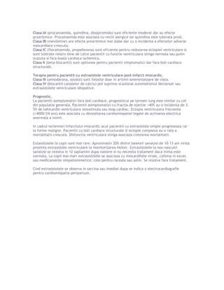 Clasa IA (procainamida, quinidina, disopiramida) sunt eficiente moderat dar au efecte
proaritmice. Procainamida este asociata cu rectii alergice iar quinidina este tolerata prost.
Clasa IB (mexiletine) are efecte prearitmice mai slabe dar cu o incidenta a efectelor adverse
noncardiace crescuta.
Clasa IC (flecainamida, propafenona) sunt eficiente pentru reducerea ectopiei ventriculare si
sunt tolerate relativ bine de catre pacientii cu functie ventriculara stinga normala sau putin
scazuta si fara boala cardiaca ischemica.
Clasa II (beta-blocantii) sunt optiunea pentru pacientii simptomatici dar fara boli cardiace
structurale.
Terapia pentru pacientii cu extrasistole ventriculare post-infarct miocardic.
Clasa III (amiodarona, sotalol) sunt folosite doar in aritmii amenintatoare de viata.
Clasa IV (blocantii canalelor de calciu) pot suprima ocazional automatismul declansat sau
extrasistolele ventriculare idiopatice.
Prognostic.
La pacientii asimptomatici fara boli cardiace, prognosticul pe termen lung este similar cu cel
din populatia generala. Pacientii asimptomatici cu fractia de ejectie >40% au o incidenta de 3.
5% de tahicardie ventriculara nesustinuta sau stop cardiac. Ectopia ventriculara frecventa
(>4000/24 ore) este asociata cu dezvoltarea cardiomiopatiei legate de activarea electrica
anormala a inimii.
In cadrul ischemiei/infarctului miocardic acut pacientii cu extrasistole simple progreseaza rar
la forme maligne. Pacientii cu boli cardiace structurale si ectopie complexa au o rata a
mortalitatii crescuta. Disfunctia ventriculara stinga asociaza cresterea mortalitatii.
Extasistolele la copii sunt mai rare. Aproximativ 20% dintre baieteii sanatosi de 10-13 ani virsta
prezinta extrasistole ventriculare la monitorizarea Holter. Extrasistolele la nou-nascutii
sanatosi se rezolva in 12 saptamini dupa nastere si nu necesita tratament daca inima este
normala. La copii mai mari extrasistolele se asociaza cu miocarditele virale, cafeina in exces
sau medicamente simpatomimetice: cele pentru raceala sau astm. Se rezolva fara tratament.
Cind extrasistolele se observa in sarcina sau imediat dupa se indica o electrocardiografie
pentru cardiomiopatia peripartum.
 