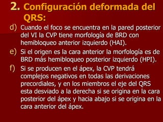2. Configuración deformada del
QRS:
d) Cuando el foco se encuentra en la pared posterior
del VI la CVP tiene morfología de BRD con
hemibloqueo anterior izquierdo (HAI).
e) Si el origen es la cara anterior la morfología es de
BRD más hemibloqueo posterior izquierdo (HPI).
f) Si se producen en el ápex, la CVP tendrá
complejos negativos en todas las derivaciones
precordiales, y en los miembros el eje del QRS
esta desviado a la derecha si se origina en la cara
posterior del ápex y hacia abajo si se origina en la
cara anterior del ápex.
 