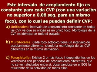 Este intervalo de acoplamiento fijo es
constante para cada CVP (con una variación
no superior a 0.08 seg. para un mismo
foco), con lo cual se pueden definir CVP:
a) Unifocales: Intervalo de acoplamiento constante en todas
las CVP ya que su origen es un único foco. Morfología de la
CVP es idéntica en todo el trazado.
b) Multifocales: Cada foco ectópico tiene un intervalo de
acoplamiento diferente, siendo la morfología de las CVP
diferentes en la misma derivación.
c) Parasistolia: Existen 2 o más focos independientes en los
ventrículos con periodos de acoplamiento diferentes, que
no se ven afectados entre sí, observándose en el ECG la
resultante de la actividad de todos ellos.
 