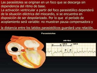 Las parasístoles se originan en un foco que se descarga sin
dependencia del ritmo de base.
La activación ventricular a partir del foco parasistólico dependerá
de la situación eléctrica del miocardio, si se encuentra en
disposición de ser despolarizado. Por lo que el período de
acoplamiento será variable: no muestran pausa compensadora y
la distancia entre los latidos parasistólicos guardará una relación.
 