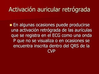 Activación auricular retrógrada
 En algunas ocasiones puede producirse
una activación retrógrada de las aurículas
que se registra en el ECG como una onda
P que no se visualiza o en ocasiones se
encuentra inscrita dentro del QRS de la
CVP
 