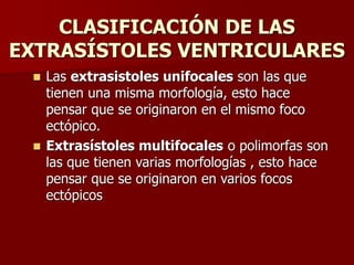 CLASIFICACIÓN DE LAS
EXTRASÍSTOLES VENTRICULARES
 Las extrasistoles unifocales son las que
tienen una misma morfología, esto hace
pensar que se originaron en el mismo foco
ectópico.
 Extrasístoles multifocales o polimorfas son
las que tienen varias morfologías , esto hace
pensar que se originaron en varios focos
ectópicos
 