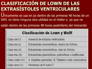CLASIFICACIÓN DE LOWN DE LAS
EXTRASÍSTOLES VENTRICULARES
Únicamente se usa en px dentro de las primeras 48 horas de un
IAM; no tiene ninguna otra utilidad en el Holter o px que no
están dentro de las primeras 48 horas postinfarto del miocardio
 