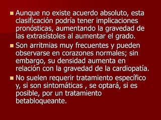  Aunque no existe acuerdo absoluto, esta
clasificación podría tener implicaciones
pronósticas, aumentando la gravedad de
las extrasístoles al aumentar el grado.
 Son arritmias muy frecuentes y pueden
observarse en corazones normales; sin
embargo, su densidad aumenta en
relación con la gravedad de la cardiopatía.
 No suelen requerir tratamiento específico
y, si son sintomáticas , se optará, si es
posible, por un tratamiento
betabloqueante.
 