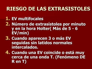 RIESGO DE LAS EXTRASISTOLES
1. EV multifocales
2. Número de extrasístoles por minuto
y en la hora Holter( Más de 5 - 6
EV/min)
3. Cuando aparecen 3 o más EV
seguidas sin latidos normales
intercalados.
4. Cuando una EV coincide o está muy
cerca de una onda T. (Fenómeno DE
R en T)
 