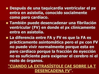  Después de una taquicardia ventricular el px
entra en asistolia, conocido socialmente
como paro cardíaco.
 También puede desencadenar una fibrilación
ventricular (FV) en donde el px clínicamente
entra en asistolia.
 La diferencia entre FA y FV es que la FA es
prácticamente asintomática pero el px con FV
no puede vivir normalmente porque esta en
paro cardíaco porque la fracción de eyección
no es suficiente para oxigenar el cerebro ni el
resto de órganos.
“CUANDO LA EXTRASÍSTOLE CAE SOBRE LA T
DESENCADENA FV”.
 