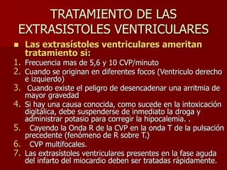 TRATAMIENTO DE LAS
EXTRASISTOLES VENTRICULARES
 Las extrasístoles ventriculares ameritan
tratamiento si:
1. Frecuencia mas de 5,6 y 10 CVP/minuto
2. Cuando se originan en diferentes focos (Ventriculo derecho
e izquierdo)
3. Cuando existe el peligro de desencadenar una arritmia de
mayor gravedad
4. Si hay una causa conocida, como sucede en la intoxicación
digitálica, debe suspenderse de inmediato la droga y
administrar potasio para corregir la hipocalemia. .
5. Cayendo la Onda R de la CVP en la onda T de la pulsación
precedente (fenómeno de R sobre T.)
6. CVP multifocales.
7. Las extrasístoles ventriculares presentes en la fase aguda
del infarto del miocardio deben ser tratadas rápidamente.
 