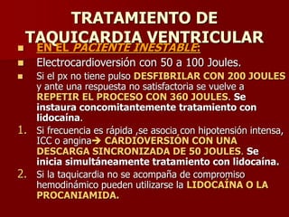 TRATAMIENTO DE
TAQUICARDIA VENTRICULAR
 EN EL PACIENTE INESTABLE:
 Electrocardioversión con 50 a 100 Joules.
 Si el px no tiene pulso DESFIBRILAR CON 200 JOULES
y ante una respuesta no satisfactoria se vuelve a
REPETIR EL PROCESO CON 360 JOULES. Se
instaura concomitantemente tratamiento con
lidocaína.
1. Si frecuencia es rápida ,se asocia con hipotensión intensa,
ICC o angina CARDIOVERSIÓN CON UNA
DESCARGA SINCRONIZADA DE 50 JOULES. Se
inicia simultáneamente tratamiento con lidocaína.
2. Si la taquicardia no se acompaña de compromiso
hemodinámico pueden utilizarse la LIDOCAÍNA O LA
PROCANIAMIDA.
 