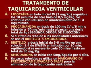 TRATAMIENTO DE
TAQUICARDIA VENTRICULAR
4. LIDOCAÍNA en bolo inicial IV (1 mg/kg) seguido a
los 10 minutos de otro bolo de 0,5 mg/Kg. Se
continúa con infusión de mantenimiento de 1- 4
mg/minuto.
5. PROCAINAMIDA en dosis de 100 mg IV c/5 min o
infusión a 50 mg/min hasta alcanzar una dosis
total de 1g (SEGUNDA DROGA DE ELECCIÓN)
6. Si el ritmo es rebelde a las modalidades anteriores
se usa el BRETILIO o AMIODARONA.
7. BRETILIO a dosis inicial de 5-6 mg/Kg en una
solución 1:4 de DW5% en infusión por 10 min,
repitiendo si es necesario cada 30 mins hasta un
total de 30 mg/Kg.
8. AMIODARONA se inicia con 5mg/Kg/día por 4 días.
9. En casos rebeldes se utiliza un MARCAPASO DE
FRECUENCIAS ELEVADAS O BAJAS para la
eliminación de la taquicardia ventricular.
 