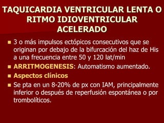 TAQUICARDIA VENTRICULAR LENTA O
RITMO IDIOVENTRICULAR
ACELERADO
 3 o más impulsos ectópicos consecutivos que se
originan por debajo de la bifurcación del haz de His
a una frecuencia entre 50 y 120 lat/min
 ARRITMOGENESIS: Automatismo aumentado.
 Aspectos clínicos
 Se pta en un 8-20% de px con IAM, principalmente
inferior o después de reperfusión espontánea o por
trombolíticos.
 