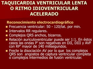 TAQUICARDIA VENTRICULAR LENTA
O RITMO IDIOVENTRICULAR
ACELERADO
Reconocimiento electrocardiográfico
 Frecuencia ventricular: 50 - 120/lat. por min.
 Intervalos RR regulares.
 Complejos QRS anchos, bizarros.
 Relación auriculoventricular puede ser 1:1. En éstos
casos las ondas P’ son negativas en DII, DIII y AVF
con RP’ mayor de 140 milisegundos.
 Frecte la disociación AV por lo que los complejos
QRS son angostos de captura ventricular completa
o complejos intermedios de fusión ventricular.
 