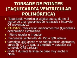TORSADE DE POINTES
(TAQUICARDIA VENTRICULAR
POLIMÓRFICA)
 Taquicardia ventricular atípica que se da en el
marco de una repolarización retrasada ( intervalo
QT prolongado.)
 CAUSAS: Intoxicación medicamentosa (Quinidina),
desequilibrio electrolítico.
 Ritmo regular o irregular.
 Frecuencia ventricular de 150 a 300 lat/min.
 Complejo QRS ancho y de configuración aberrante,
duración > 0´12 seg, la amplitud y duración del
complejo QRS variaran.
 Onda T durante la línea de base muy ancha y
plana.
 