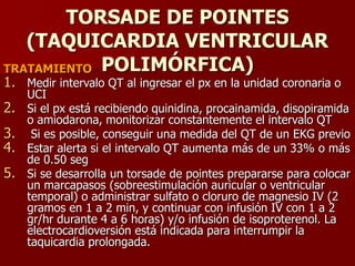 TORSADE DE POINTES
(TAQUICARDIA VENTRICULAR
POLIMÓRFICA)TRATAMIENTO
1. Medir intervalo QT al ingresar el px en la unidad coronaria o
UCI
2. Si el px está recibiendo quinidina, procainamida, disopiramida
o amiodarona, monitorizar constantemente el intervalo QT
3. Si es posible, conseguir una medida del QT de un EKG previo
4. Estar alerta si el intervalo QT aumenta más de un 33% o más
de 0.50 seg
5. Si se desarrolla un torsade de pointes prepararse para colocar
un marcapasos (sobreestimulación auricular o ventricular
temporal) o administrar sulfato o cloruro de magnesio IV (2
gramos en 1 a 2 min, y continuar con infusión IV con 1 a 2
gr/hr durante 4 a 6 horas) y/o infusión de isoproterenol. La
electrocardioversión está indicada para interrumpir la
taquicardia prolongada.
 