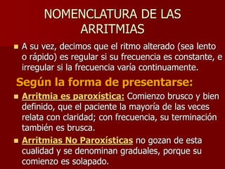 NOMENCLATURA DE LAS
ARRITMIAS
 A su vez, decimos que el ritmo alterado (sea lento
o rápido) es regular si su frecuencia es constante, e
irregular si la frecuencia varía continuamente.
Según la forma de presentarse:
 Arritmia es paroxística: Comienzo brusco y bien
definido, que el paciente la mayoría de las veces
relata con claridad; con frecuencia, su terminación
también es brusca.
 Arritmias No Paroxísticas no gozan de esta
cualidad y se denominan graduales, porque su
comienzo es solapado.
 