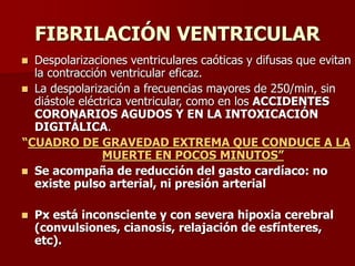 FIBRILACIÓN VENTRICULAR
 Despolarizaciones ventriculares caóticas y difusas que evitan
la contracción ventricular eficaz.
 La despolarización a frecuencias mayores de 250/min, sin
diástole eléctrica ventricular, como en los ACCIDENTES
CORONARIOS AGUDOS Y EN LA INTOXICACIÓN
DIGITÁLICA.
“CUADRO DE GRAVEDAD EXTREMA QUE CONDUCE A LA
MUERTE EN POCOS MINUTOS”
 Se acompaña de reducción del gasto cardíaco: no
existe pulso arterial, ni presión arterial
 Px está inconsciente y con severa hipoxia cerebral
(convulsiones, cianosis, relajación de esfínteres,
etc).
 