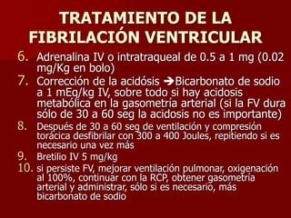TRATAMIENTO DE LA
FIBRILACIÓN VENTRICULAR
6. Adrenalina IV o intratraqueal de 0.5 a 1 mg (0.02
mg/Kg en bolo)
7. Corrección de la acidósis Bicarbonato de sodio
a 1 mEq/kg IV, sobre todo si hay acidosis
metabólica en la gasometría arterial (si la FV dura
sólo de 30 a 60 seg la acidosis no es importante)
8. Después de 30 a 60 seg de ventilación y compresión
torácica desfibrilar con 300 a 400 Joules, repitiendo si es
necesario una vez más
9. Bretilio IV 5 mg/kg
10. si persiste FV, mejorar ventilación pulmonar, oxigenación
al 100%, continuar con la RCP, obtener gasometría
arterial y administrar, sólo si es necesario, más
bicarbonato de sodio
 