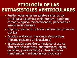 ETIOLOGÍA DE LAS
EXTRASISTOLES VENTRICULARES
 Pueden observarse en sujetos sanos,px con
cardiopatía isquémica e hipertensiva, síndrome
coronario agudo, miocardiopatías, pericarditis e
insuficiencia cardiaca.
 (hipoxia, edema de pulmón, enfermedad pulmonar
crónica
 Estados acidóticos, trastornos electrolíticos
(hipomagnesemia e hipocalemia)
 Estimulación adrenérgica (incluido el uso de
fármacos vasoactivos), antiarrítmicos (digital,
quinidina, procainamida) y otros fármacos
(fenotiazidas y antidepresivos tricíclicos)
 