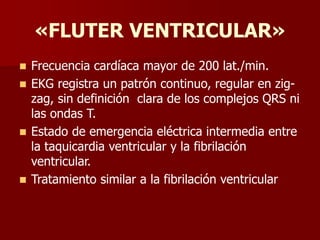 «FLUTER VENTRICULAR»
 Frecuencia cardíaca mayor de 200 lat./min.
 EKG registra un patrón continuo, regular en zig-
zag, sin definición clara de los complejos QRS ni
las ondas T.
 Estado de emergencia eléctrica intermedia entre
la taquicardia ventricular y la fibrilación
ventricular.
 Tratamiento similar a la fibrilación ventricular
 
